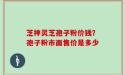 芝神灵芝孢子粉价钱？孢子粉市面售价是多少