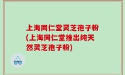 上海同仁堂灵芝孢子粉(上海同仁堂推出纯天然灵芝孢子粉)