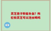 灵芝孢子粉能补血？枸杞和灵芝可以泡水喝吗