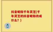 抖音昵称千年灵芝(千年灵芝的抖音昵称改成什么？)