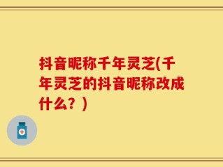 抖音昵称千年灵芝(千年灵芝的抖音昵称改成什么？)