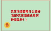 灵芝泡酒要用什么酒好(制作灵芝酒应选用何种酒品种？)