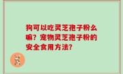 狗可以吃灵芝孢子粉么嘛？宠物灵芝孢子粉的安全食用方法？