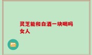 灵芝能和白酒一块喝吗女人