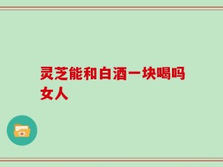 灵芝能和白酒一块喝吗女人