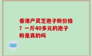 香港产灵芝孢子粉价格？一斤40多元的孢子粉是真的吗