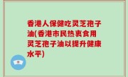 香港人保健吃灵芝孢子油(香港市民热衷食用灵芝孢子油以提升健康水平)