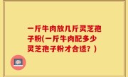 一斤牛肉放几斤灵芝孢子粉(一斤牛肉配多少灵芝孢子粉才合适？)