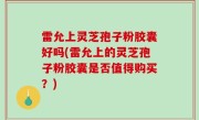 雷允上灵芝孢子粉胶囊好吗(雷允上的灵芝孢子粉胶囊是否值得购买？)
