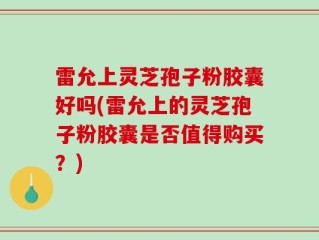 雷允上灵芝孢子粉胶囊好吗(雷允上的灵芝孢子粉胶囊是否值得购买？)