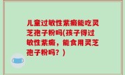 儿童过敏性紫癜能吃灵芝孢子粉吗(孩子得过敏性紫癜，能食用灵芝孢子粉吗？)
