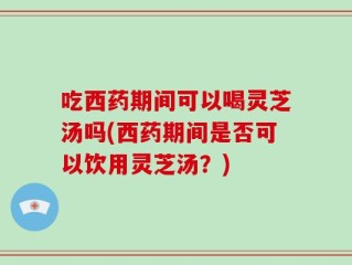 吃西药期间可以喝灵芝汤吗(西药期间是否可以饮用灵芝汤？)