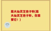凰大仙灵芝孢子粉(凰大仙灵芝孢子粉，你需要它！)