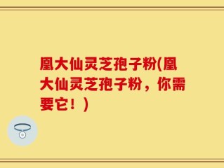 凰大仙灵芝孢子粉(凰大仙灵芝孢子粉，你需要它！)