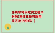 体质寒可以吃灵芝孢子粉吗(寒性体质可服用灵芝孢子粉吗？)