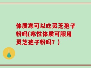 体质寒可以吃灵芝孢子粉吗(寒性体质可服用灵芝孢子粉吗？)