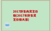2017野生肉灵芝价格(2017年野生灵芝价格大涨)
