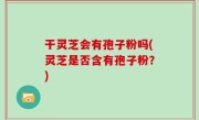 干灵芝会有孢子粉吗(灵芝是否含有孢子粉？)