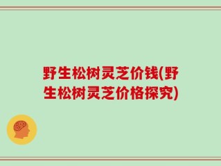 野生松树灵芝价钱(野生松树灵芝价格探究)