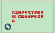 灵芝孢子粉吃了尿酸高吗？尿酸能吃野生灵芝吗