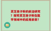 灵芝孢子粉的前沿研究？探究灵芝孢子粉在医学领域中的应用前景？