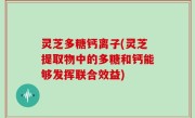 灵芝多糖钙离子(灵芝提取物中的多糖和钙能够发挥联合效益)