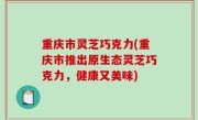 重庆市灵芝巧克力(重庆市推出原生态灵芝巧克力，健康又美味)