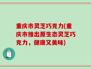 重庆市灵芝巧克力(重庆市推出原生态灵芝巧克力，健康又美味)