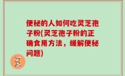 便秘的人如何吃灵芝孢子粉(灵芝孢子粉的正确食用方法，缓解便秘问题)