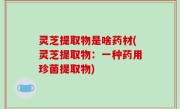 灵芝提取物是啥药材(灵芝提取物：一种药用珍菌提取物)