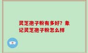 灵芝孢子粉有多好？象记灵芝孢子粉怎么样