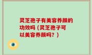 灵芝孢子有美容养颜的功效吗 (灵芝孢子可以美容养颜吗？)