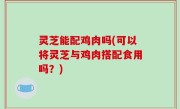 灵芝能配鸡肉吗(可以将灵芝与鸡肉搭配食用吗？)