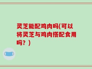 灵芝能配鸡肉吗(可以将灵芝与鸡肉搭配食用吗？)