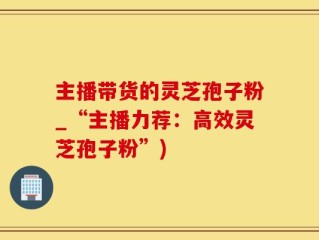 主播带货的灵芝孢子粉_“主播力荐：高效灵芝孢子粉”)