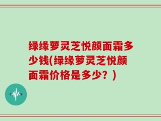 绿缘萝灵芝悦颜面霜多少钱(绿缘萝灵芝悦颜面霜价格是多少？)