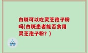 白斑可以吃灵芝孢子粉吗(白斑患者能否食用灵芝孢子粉？)