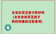 女生吃灵芝孢子粉好吗 (女生食用灵芝孢子粉的效果和注意事项)
