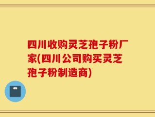 四川收购灵芝孢子粉厂家(四川公司购买灵芝孢子粉制造商)
