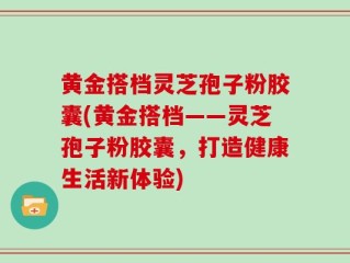 黄金搭档灵芝孢子粉胶囊(黄金搭档——灵芝孢子粉胶囊，打造健康生活新体验)
