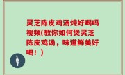 灵芝陈皮鸡汤炖好喝吗视频(教你如何煲灵芝陈皮鸡汤，味道鲜美好喝！)