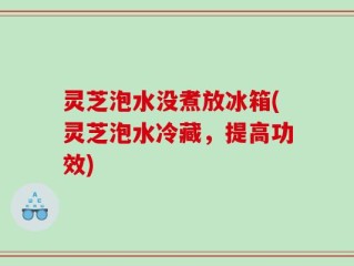 灵芝泡水没煮放冰箱(灵芝泡水冷藏，提高功效)