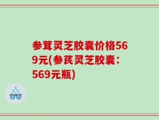 参茸灵芝胶囊价格569元(参芪灵芝胶囊：569元瓶)