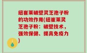 纽崔莱破壁灵芝孢子粉的功效作用(纽崔莱灵芝孢子粉：破壁技术，强效保健、提高免疫力)