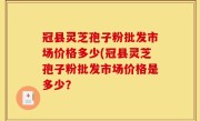 冠县灵芝孢子粉批发市场价格多少(冠县灵芝孢子粉批发市场价格是多少？