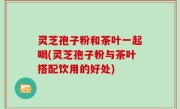 灵芝孢子粉和茶叶一起喝(灵芝孢子粉与茶叶搭配饮用的好处)
