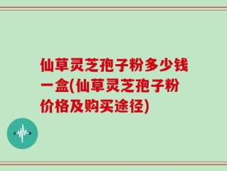 仙草灵芝孢子粉多少钱一盒(仙草灵芝孢子粉价格及购买途径)
