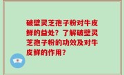 破壁灵芝孢子粉对牛皮鲜的益处？了解破壁灵芝孢子粉的功效及对牛皮鲜的作用？