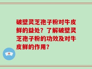 破壁灵芝孢子粉对牛皮鲜的益处？了解破壁灵芝孢子粉的功效及对牛皮鲜的作用？