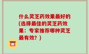 什么灵芝药效果最好的(选择最佳的灵芝药效果：专家推荐哪种灵芝最有效？)